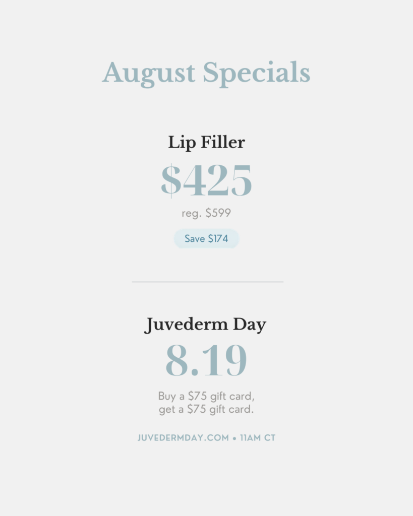 August Specials: Lip Filler $425 (reg. $599, save $174). Juvederm Day 8.19 — buy a $75 gift card, get a $75 gift card. juvedermday.com, 11am CT.